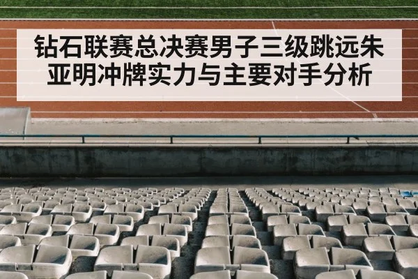 钻石联赛总决赛男子三级跳远朱亚明冲牌实力与主要对手分析（kaiyun.com）
