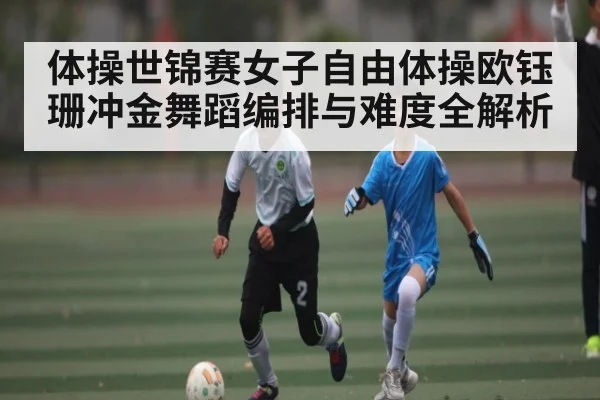 体操世锦赛女子自由体操欧钰珊冲金舞蹈编排与难度全解析（kaiyun.com）