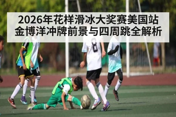 2026年花样滑冰大奖赛美国站金博洋冲牌前景与四周跳全解析（kaiyun.com）