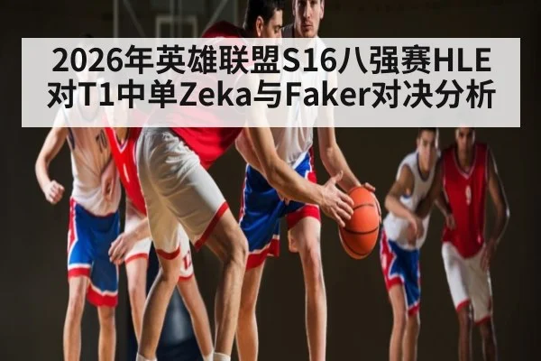 2026年英雄联盟S16八强赛HLE对T1中单Zeka与Faker对决分析 - kaiyun.com