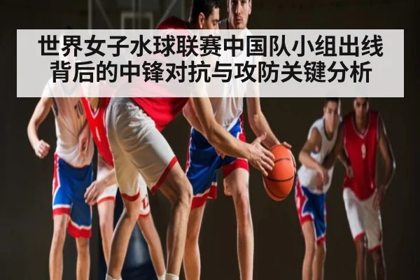 世界女子水球联赛中国队小组出线背后的中锋对抗与攻防关键分析（kaiyun.com）